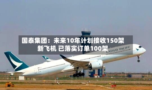 国泰集团：未来10年计划接收150架新飞机 已落实订单100架-第1张图片
