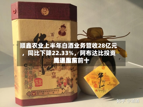 顺鑫农业上半年白酒业务营收28亿元	，同比下降22.33%，阿布达比投资局退出前前十流通股东-第2张图片
