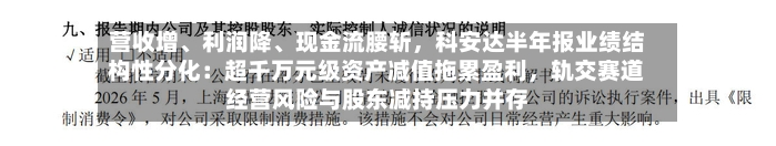 营收增、利润降、现金流腰斩，科安达半年报业绩结构性分化：超千万元级资产减值拖累盈利	，轨交赛道经营风险与股东减持压力并存-第3张图片