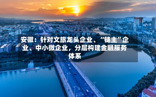 安徽：针对文旅龙头企业、“链主	”企业、中小微企业，分层构建金融服务体系-第2张图片