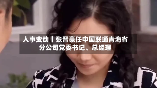 人事变动丨张晋豪任中国联通青海省分公司党委书记	、总经理-第2张图片
