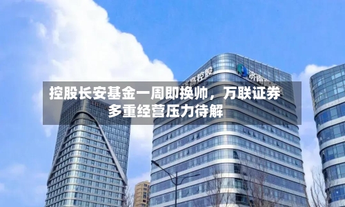 控股长安基金一周即换帅	，万联证券多重经营压力待解-第2张图片
