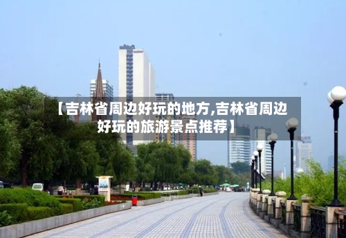 【吉林省周边好玩的地方,吉林省周边好玩的旅游景点推荐】