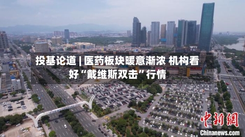 投基论道 | 医药板块暖意渐浓 机构看好“戴维斯双击”行情-第3张图片