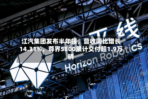 江汽集团发布半年报	，营收同比增长14.31%，尊界S800累计交付超1.9万辆-第2张图片