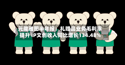 元隆雅图半年报:礼赠品业务毛利率提升 IP文创收入同比增长134.48%-第2张图片