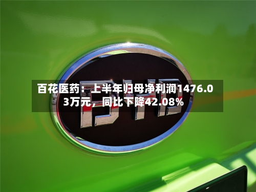 百花医药：上半年归母净利润1476.03万元，同比下降42.08%-第2张图片