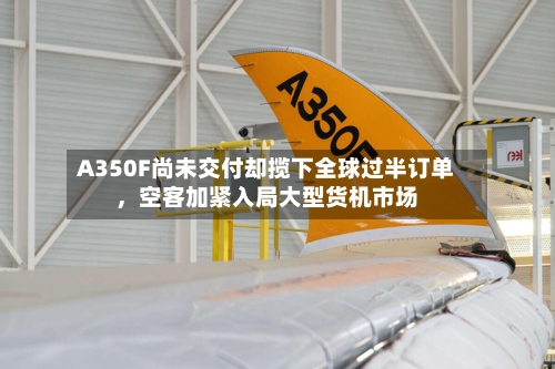 A350F尚未交付却揽下全球过半订单，空客加紧入局大型货机市场-第2张图片