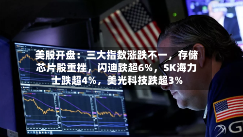 美股开盘：三大指数涨跌不一，存储芯片股重挫	，闪迪跌超6%，SK海力士跌超4%，美光科技跌超3%-第2张图片