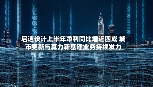 启迪设计上半年净利同比增近四成 城市更新与算力新基建业务持续发力