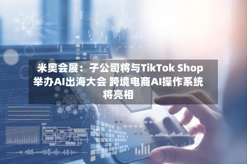 米奥会展：子公司将与TikTok Shop举办AI出海大会 跨境电商AI操作系统将亮相