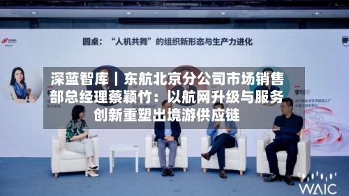 深蓝智库|东航北京分公司市场销售部总经理蔡颖竹:以航网升级与服务创新重塑出境游供应链-第2张图片