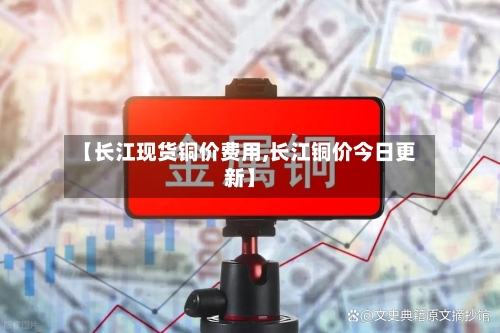 【长江现货铜价费用,长江铜价今日更新】