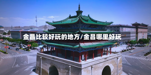 金昌比较好玩的地方/金昌哪里好玩