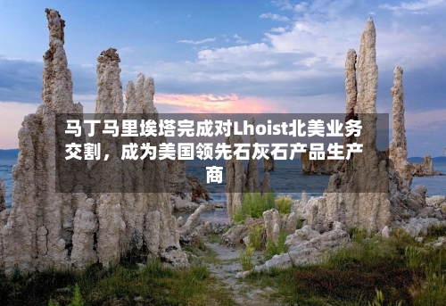 马丁马里埃塔完成对Lhoist北美业务交割	，成为美国领先石灰石产品生产商-第2张图片