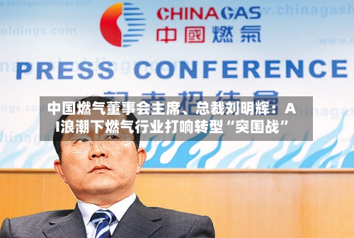 中国燃气董事会主席、总裁刘明辉：AI浪潮下燃气行业打响转型“突围战	”-第2张图片