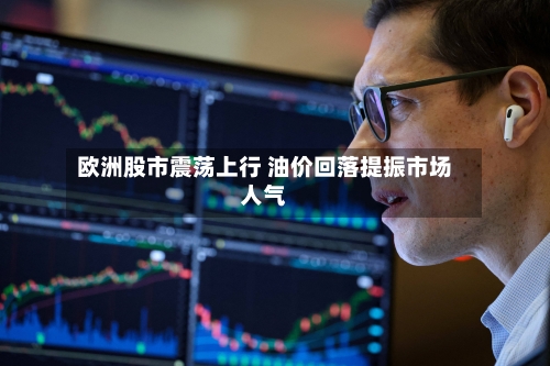 欧洲股市震荡上行 油价回落提振市场人气-第2张图片