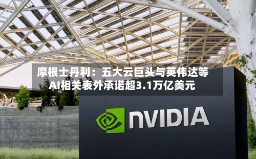 摩根士丹利：五大云巨头与英伟达等AI相关表外承诺超3.1万亿美元
