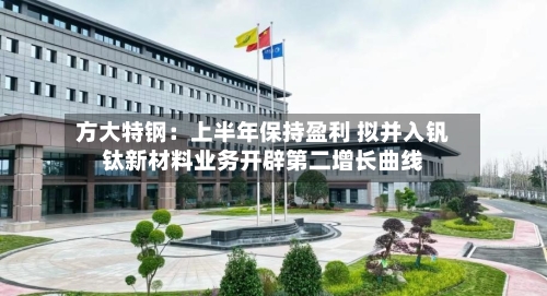方大特钢：上半年保持盈利 拟并入钒钛新材料业务开辟第二增长曲线-第3张图片