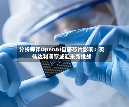分析师评OpenAI自研芯片影响：英伟达利润率或迎来新挑战-第3张图片