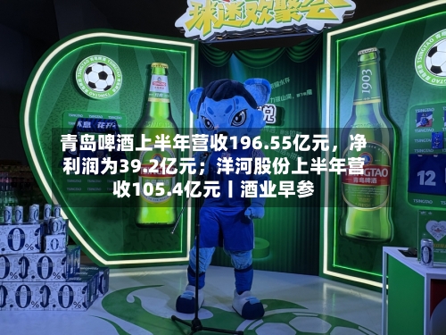 青岛啤酒上半年营收196.55亿元，净利润为39.2亿元；洋河股份上半年营收105.4亿元丨酒业早参-第3张图片