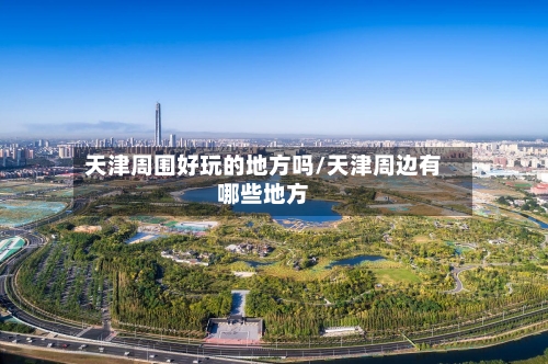 天津周围好玩的地方吗/天津周边有哪些地方-第2张图片