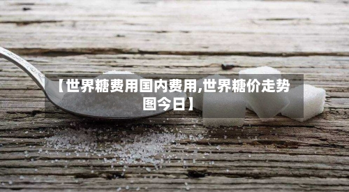 【世界糖费用国内费用,世界糖价走势图今日】