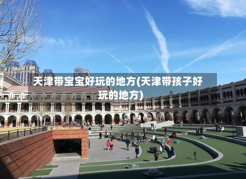 天津带宝宝好玩的地方(天津带孩子好玩的地方)