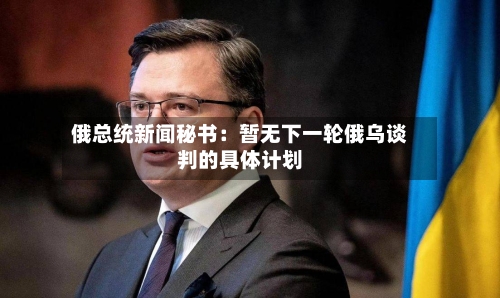 俄总统新闻秘书：暂无下一轮俄乌谈判的具体计划