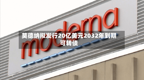 莫德纳拟发行20亿美元2032年到期可转债-第2张图片