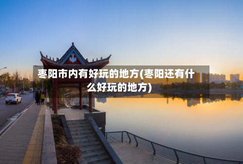 枣阳市内有好玩的地方(枣阳还有什么好玩的地方)-第2张图片