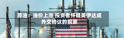 原油：油价上涨 投资者怀疑美伊达成外交协议的前景-第3张图片