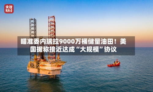 瞄准委内瑞拉9000万桶储量油田！美国据称接近达成“大规模”协议-第1张图片