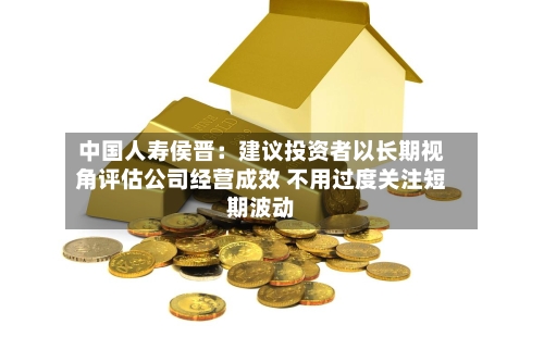中国人寿侯晋：建议投资者以长期视角评估公司经营成效 不用过度关注短期波动-第2张图片