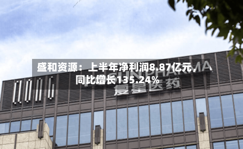 盛和资源：上半年净利润8.87亿元，同比增长135.24%-第2张图片