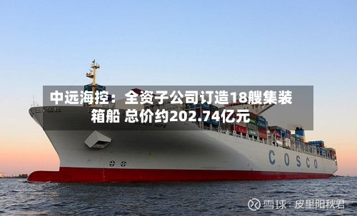 中远海控：全资子公司订造18艘集装箱船 总价约202.74亿元-第2张图片