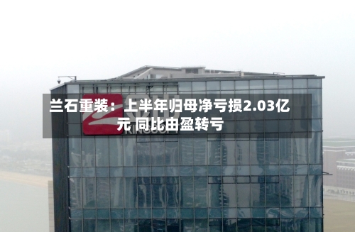 兰石重装：上半年归母净亏损2.03亿元 同比由盈转亏-第3张图片