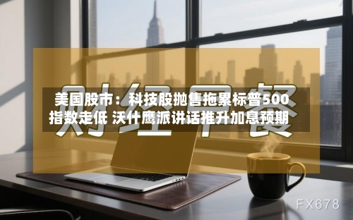 美国股市：科技股抛售拖累标普500指数走低 沃什鹰派讲话推升加息预期-第2张图片