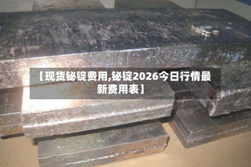 【现货铋锭费用,铋锭2026今日行情最新费用表】-第3张图片