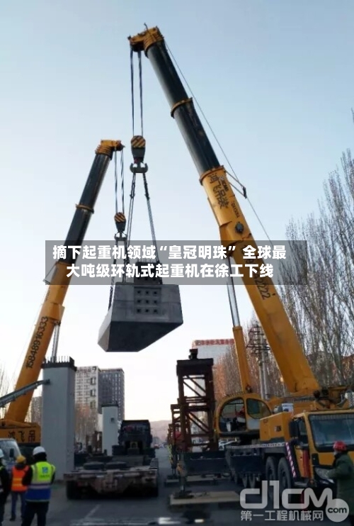 摘下起重机领域“皇冠明珠” 全球最大吨级环轨式起重机在徐工下线