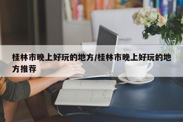 桂林市晚上好玩的地方/桂林市晚上好玩的地方推荐