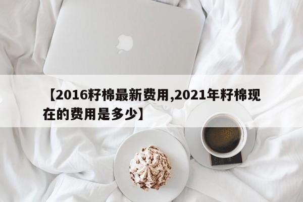 【2016籽棉最新费用,2021年籽棉现在的费用是多少】