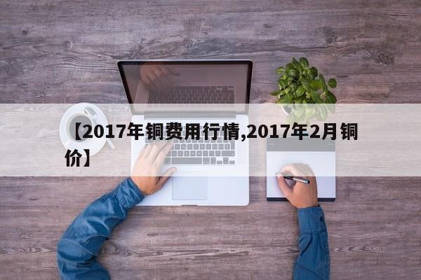 【2017年铜费用行情,2017年2月铜价】