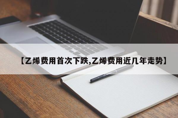 【乙烯费用首次下跌,乙烯费用近几年走势】