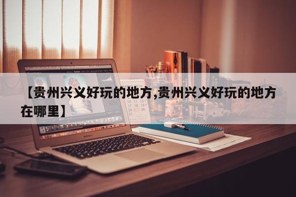 【贵州兴义好玩的地方,贵州兴义好玩的地方在哪里】