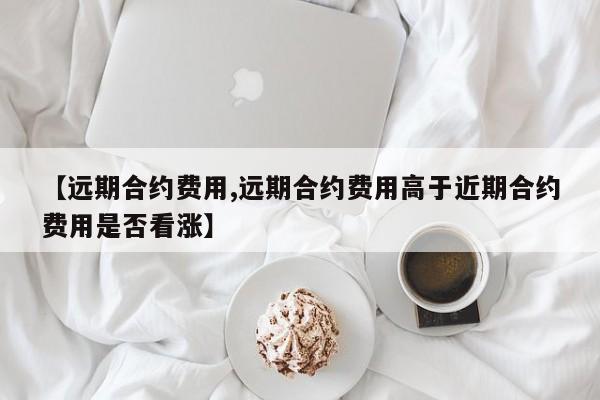 【远期合约费用,远期合约费用高于近期合约费用是否看涨】