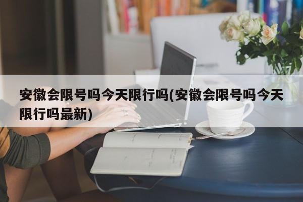 安徽会限号吗今天限行吗(安徽会限号吗今天限行吗最新)