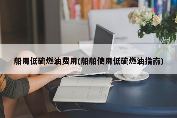 船用低硫燃油费用(船舶使用低硫燃油指南)