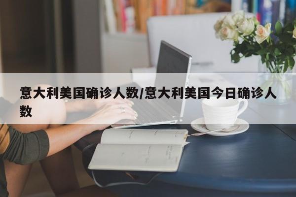 意大利美国确诊人数/意大利美国今日确诊人数