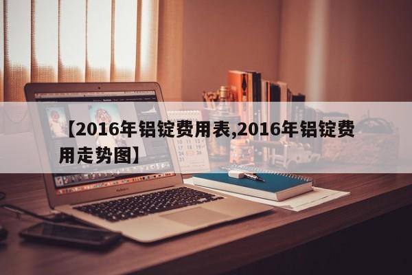 【2016年铝锭费用表,2016年铝锭费用走势图】